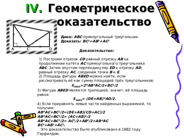 Геометрическое доказательство  Дано:  ABC -прямоугольный треугольник Доказать:  BC 2 =AB 2 +AC 2 Доказательство:  1) Построим отрезок CD равный отрезку AB на продолжении катета AC прямоугольного треугольника ABC . Затем опустим перпендикуляр ED к отрезку AD , равный отрезку AC , соединим точки B и E .  2) Площадь фигуры ABED можно найти, если рассматривать её как сумму площадей трёх треугольников: S ABED =2*AB*AC/2+BC 2 /2 3) Фигура ABED является трапецией, значит, её площадь равна: S ABED =  (DE+AB)*AD/2. 4) Если приравнять левые части найденных выражений, то получим: AB*AC+BC 2 /2=(DE+AB)(CD+AC)/2 AB*AC+BC 2 /2= (AC+AB) 2 /2 AB*AC+BC 2 /2= AC 2 /2+AB 2 /2+AB*AC BC 2 =AB 2 +AC 2 .     Это доказательство было опубликовано в 1882 году Гэрфилдом.    