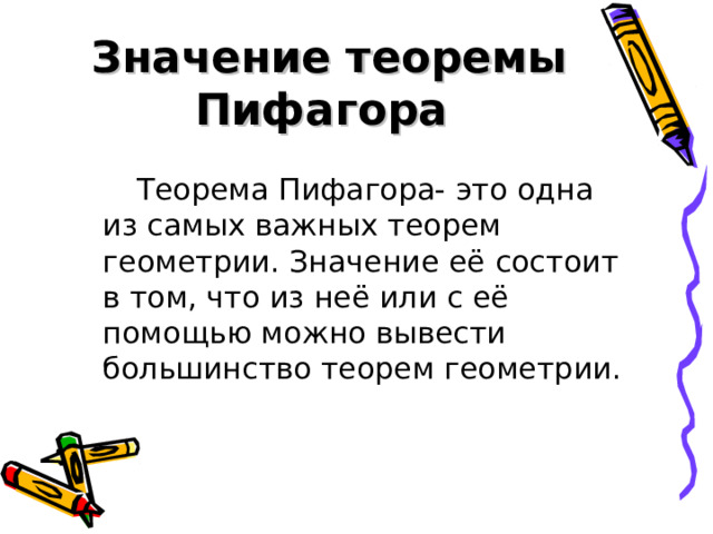  Значение теоремы Пифагора Теорема Пифагора- это одна из самых важных теорем геометрии. Значение её состоит в том, что из неё или с её помощью можно вывести большинство теорем геометрии . 