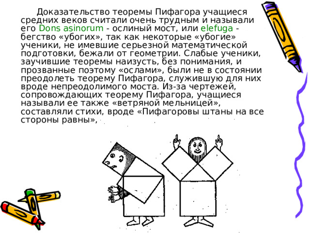 Доказательство теоремы Пифагора учащиеся средних веков считали очень трудным и называли его Dons  asinorum - ослиный мост, или elefuga - бегство «убогих», так как некоторые «убогие» ученики, не имевшие серьезной математической подготовки, бежали от геометрии. Слабые ученики, заучившие теоремы наизусть, без понимания, и прозванные поэтому «ослами», были не в состоянии преодолеть теорему Пифагора, служившую для них вроде непреодолимого моста. Из-за чертежей, сопровождающих теорему Пифагора, учащиеся называли ее также «ветряной мельницей», составляли стихи,  вроде «Пифагоровы штаны на все стороны равны», рисовали карикатуры. 
