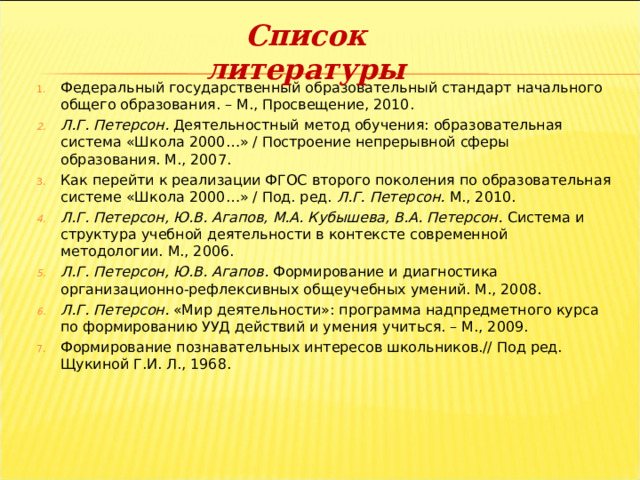 Список литературы Федеральный государственный образовательный стандарт начального общего образования. – М., Просвещение, 2010. Л.Г. Петерсон.  Деятельностный метод обучения: образовательная система «Школа 2000…» / Построение непрерывной сферы образования. М., 2007. Как перейти к реализации ФГОС второго поколения по образовательная системе «Школа 2000…» / Под. ред.  Л.Г. Петерсон.  М., 2010. Л.Г. Петерсон, Ю.В. Агапов, М.А. Кубышева, В.А. Петерсон.  Система и структура учебной деятельности в контексте современной методологии. М., 2006. Л.Г. Петерсон, Ю.В. Агапов.  Формирование и диагностика организационно-рефлексивных общеучебных умений. М., 2008. Л.Г. Петерсон.  «Мир деятельности»: программа надпредметного курса по формированию УУД действий и умения учиться. – М., 2009. Формирование познавательных интересов школьников.// Под ред. Щукиной Г.И. Л., 1968. 