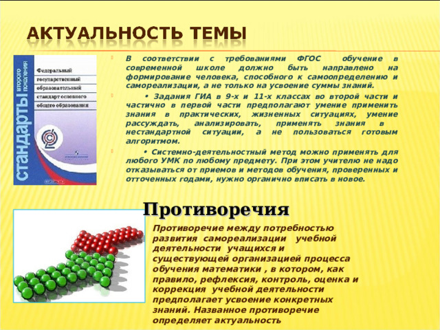 В соответствии с требованиями ФГОС обучение в современной школе должно быть направлено на формирование человека, способного к самоопределению и самореализации, а не только на усвоение суммы знаний. • Задания ГИА в 9-х и 11-х классах во второй части и частично в первой части предполагают умение применить знания в практических, жизненных ситуациях, умение рассуждать, анализировать, применять знания в нестандартной ситуации, а не пользоваться готовым алгоритмом. • Системно-деятельностный метод можно применять для любого УМК по любому предмету. При этом учителю не надо отказываться от приемов и методов обучения, проверенных и отточенных годами, нужно органично вписать в новое. Противоречия Противоречие между потребностью развития самореализации учебной деятельности учащихся и существующей организацией процесса обучения математики , в котором, как правило, рефлексия, контроль, оценка и коррекция учебной деятельности предполагает усвоение конкретных знаний. Названное противоречие определяет актуальность 