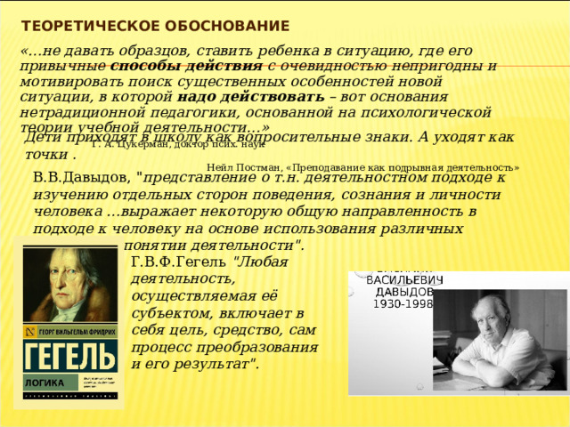 ТЕОРЕТИЧЕСКОЕ ОБОСНОВАНИЕ «…не давать образцов, ставить ребенка в ситуацию, где его привычные способы действия с очевидностью непригодны и мотивировать поиск существенных особенностей новой ситуации, в которой надо действовать – вот основания нетрадиционной педагогики, основанной на психологической теории учебной деятельности…» Г. А. Цукерман, доктор псих. наук Дети приходят в школу как вопросительные знаки. А уходят как точки . Нейл Постман, «Преподавание как подрывная деятельность» В.В.Давыдов, 
