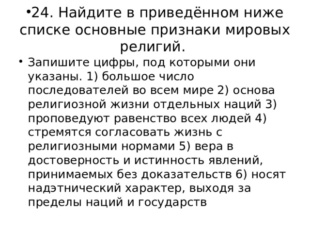 24. Найдите в приведённом ниже списке основные признаки мировых религий. Запишите цифры, под которыми они указаны. 1) большое число последователей во всем мире 2) основа религиозной жизни отдельных наций 3) проповедуют равенство всех людей 4) стремятся согласовать жизнь с религиозными нормами 5) вера в достоверность и истинность явлений, принимаемых без доказательств 6) носят надэтнический характер, выходя за пределы наций и государств 