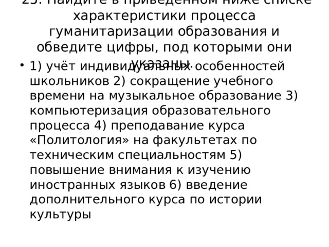 25. Найдите в приведённом ниже списке характеристики процесса гуманитаризации образования и обведите цифры, под которыми они указаны. 1) учёт индивидуальных особенностей школьников 2) сокращение учебного времени на музыкальное образование 3) компьютеризация образовательного процесса 4) преподавание курса «Политология» на факультетах по техническим специальностям 5) повышение внимания к изучению иностранных языков 6) введение дополнительного курса по истории культуры 