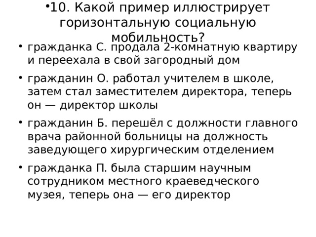 10. Какой пример иллюстрирует горизонтальную социальную мобильность?   гражданка С. продала 2-комнатную квартиру и переехала в свой загородный дом гражданин О. работал учителем в школе, затем стал заместителем директора, теперь он — директор школы гражданин Б. перешёл с должности главного врача районной больницы на должность заведующего хирургическим отделением гражданка П. была старшим научным сотрудником местного краеведческого музея, теперь она — его директор  