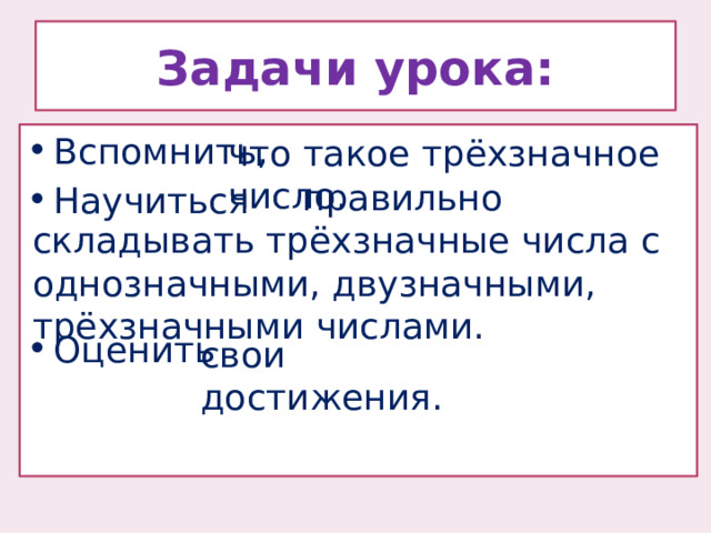 Задачи урока: Вспомнить, Научиться Оценить что такое трёхзначное число.  правильно складывать трёхзначные числа с однозначными, двузначными, трёхзначными числами. свои достижения. 