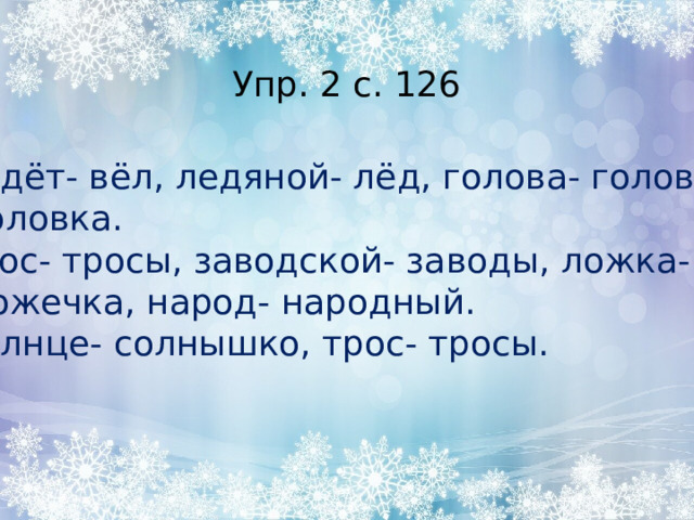 Упр. 2 с. 126 Ведёт- вёл, ледяной- лёд, голова- головы-  головка. Трос- тросы, заводской- заводы, ложка-  ложечка, народ- народный. Солнце- солнышко, трос- тросы. 