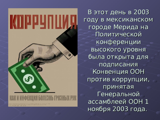 В этот день в 2003 году в мексиканском городе Мерида на Политической конференции высокого уровня была открыта для подписания Конвенция ООН против коррупции, принятая Генеральной ассамблеей ООН 1 ноября 2003 года. 