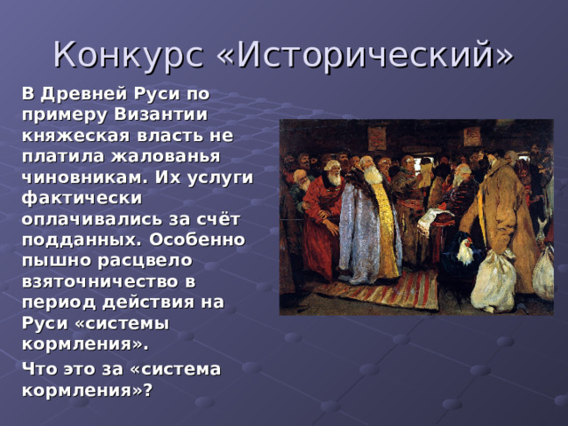Конкурс «Исторический» В Древней Руси по примеру Византии княжеская власть не платила жалованья чиновникам. Их услуги фактически оплачивались за счёт подданных. Особенно пышно расцвело взяточничество в период действия на Руси «системы кормления». Что это за «система кормления»?  