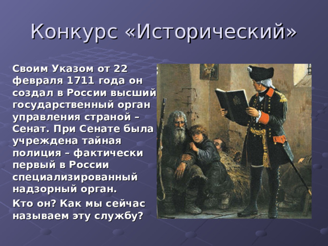 Конкурс «Исторический»  Своим Указом от 22 февраля 1711 года он создал в России высший государственный орган управления страной – Сенат. При Сенате была учреждена тайная полиция – фактически первый в России специализированный надзорный орган. Кто он? Как мы сейчас называем эту службу?  