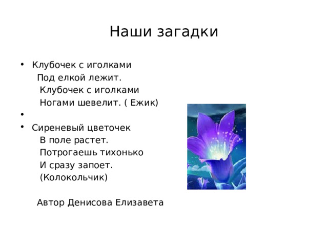 Наши загадки Клубочек с иголками  Под елкой лежит.  Клубочек с иголками  Ногами шевелит. ( Ежик) Сиреневый цветочек  В поле растет.  Потрогаешь тихонько  И сразу запоет.  (Колокольчик)  Автор Денисова Елизавета 