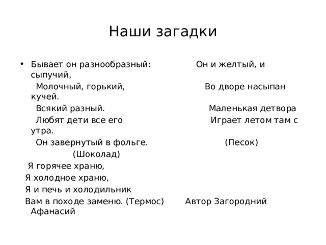 Наши загадки Бывает он разнообразный: Он и желтый, и сыпучий,  Молочный, горький, Во дворе насыпан кучей.  Всякий разный. Маленькая детвора  Любят дети все его Играет летом там с утра.  Он завернутый в фольге. (Песок)  (Шоколад)  Я горячее храню,  Я холодное храню,  Я и печь и холодильник  Вам в походе заменю. (Термос) Автор Загородний Афанасий 