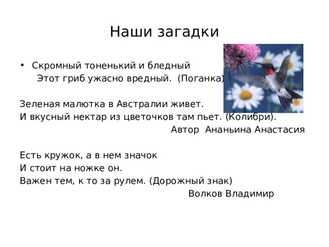 Наши загадки Скромный тоненький и бледный  Этот гриб ужасно вредный. (Поганка) Зеленая малютка в Австралии живет. И вкусный нектар из цветочков там пьет. (Колибри).  Автор Ананьина Анастасия Есть кружок, а в нем значок И стоит на ножке он. Важен тем, к то за рулем. (Дорожный знак)  Волков Владимир 