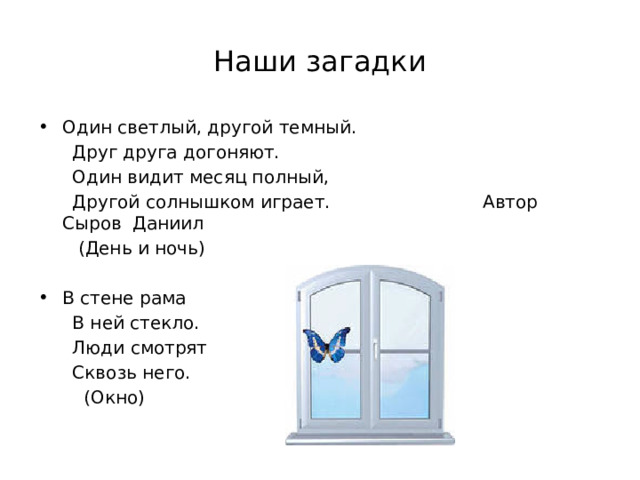 Наши загадки Один светлый, другой темный.  Друг друга догоняют.  Один видит месяц полный,  Другой солнышком играет. Автор Сыров Даниил  (День и ночь) В стене рама  В ней стекло.  Люди смотрят  Сквозь него.  (Окно) 