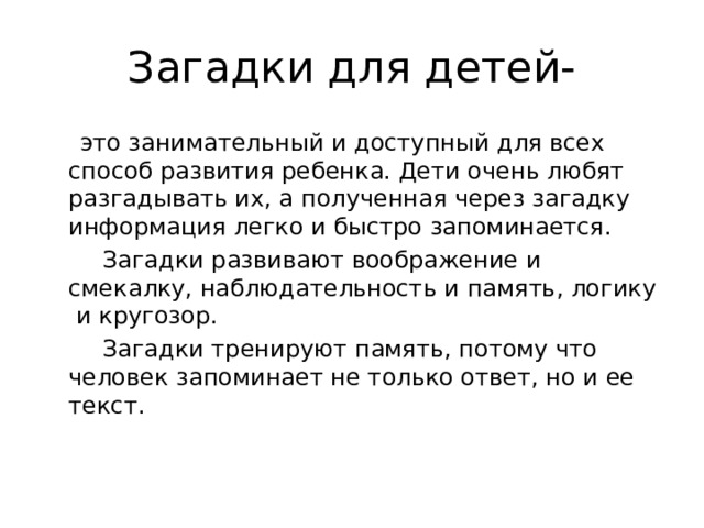 Загадки для детей-  это занимательный и доступный для всех способ развития ребенка. Дети очень любят разгадывать их, а полученная через загадку информация легко и быстро запоминается.  Загадки развивают воображение и смекалку, наблюдательность и память, логику и кругозор.  Загадки тренируют память, потому что человек запоминает не только ответ, но и ее текст. 