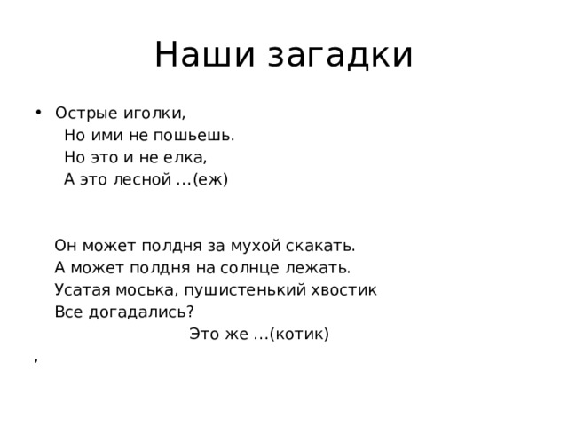 Наши загадки Острые иголки,  Но ими не пошьешь.  Но это и не елка,  А это лесной …(еж)  Он может полдня за мухой скакать.  А может полдня на солнце лежать.  Усатая моська, пушистенький хвостик  Все догадались?  Это же …(котик) ,  