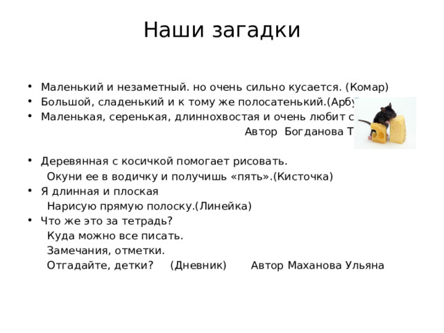 Наши загадки   Маленький и незаметный. но очень сильно кусается. (Комар) Большой, сладенький и к тому же полосатенький.(Арбуз) Маленькая, серенькая, длиннохвостая и очень любит сыр.(Мышь)  Автор Богданова Татьяна Деревянная с косичкой помогает рисовать.  Окуни ее в водичку и получишь «пять».(Кисточка) Я длинная и плоская  Нарисую прямую полоску.(Линейка) Что же это за тетрадь?  Куда можно все писать.  Замечания, отметки.  Отгадайте, детки? (Дневник) Автор Маханова Ульяна 