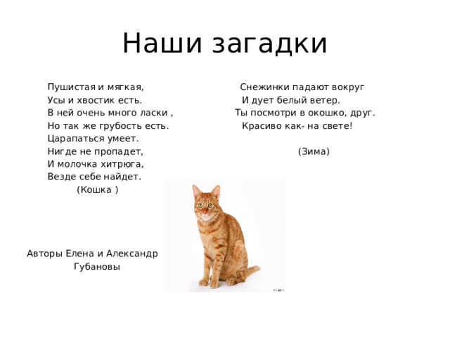 Наши загадки  Пушистая и мягкая, Снежинки падают вокруг  Усы и хвостик есть. И дует белый ветер.  В ней очень много ласки , Ты посмотри в окошко, друг.  Но так же грубость есть. Красиво как- на свете!  Царапаться умеет.  Нигде не пропадет, (Зима)  И молочка хитрюга,  Везде себе найдет.  (Кошка ) Авторы Елена и Александр  Губановы 