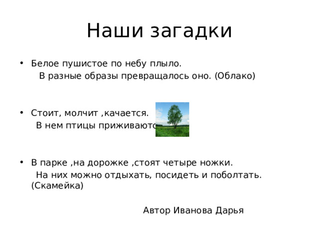 Наши загадки Белое пушистое по небу плыло.  В разные образы превращалось оно. (Облако) Стоит, молчит ,качается.  В нем птицы приживаются. В парке ,на дорожке ,стоят четыре ножки.  На них можно отдыхать, посидеть и поболтать. (Скамейка)  Автор Иванова Дарья 