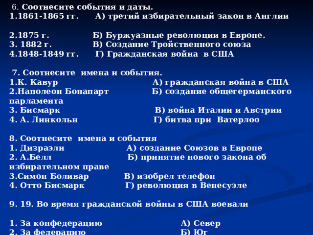  6. Соотнесите события и даты. 1.1861-1865 гг.     А) третий избирательный закон в Англии           2.1875 г.                Б) Буржуазные революции в Европе. 3. 1882 г.               В) Создание Тройственного союза 4.1848-1849 гг.     Г) Гражданская война  в США   7. Соотнесите  имена и события. 1.К. Кавур                                   А) гражданская война в США 2.Наполеон Бонапарт             Б) создание общегерманского парламента 3. Бисмарк                                 В) война Италии и Австрии 4. А. Линкольн                           Г) битва при  Ватерлоо  8. Соотнесите  имена и события 1. Дизраэли                       А) создание Союзов в Европе 2. А.Белл                            Б) принятие нового закона об избирательном праве 3.Симон Боливар             В) изобрел телефон 4. Отто Бисмарк               Г) революция в Венесуэле  9. 19. Во время гражданской войны в США воевали  1. За конфедерацию А) Север 2. За федерацию Б) Юг 3. За сохранение рабовладения 4. За освобождение рабов  