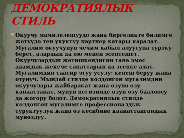 ДЕМОКРАТИЯЛЫК СТИЛЬ Окуучу мамилелешуудо жана биргеликте билимге жетуудо тен укуктуу партнер катары каралат. Мугалим окуучунун чечим кабыл алуусуна туртку берет, алардын да ою менен эсептешет. Окуучулардын жетишкендигин гана эмес адамдык жекече сапаттарын да эсепке алат. Мугалимдин таасир этуу усулу: кенеш беруу жана отунуч. Мындай стилде колдонгон мугалимдин окуучулары жайбаракат жана озуно озу канааттанат, мунун негизинде озун озу баалоосу да жогору болот. Демократиялык стилде колдонгон мугалимге профессионалдык туруктуулук жана оз кесибине каанаттангандык муноздуу. 