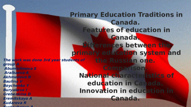 Primary Education Traditions in Canada. Features of education in Canada. Differences between the primary education system and the Russian one. Comparison. National characteristics of education in Canada. Innovation in education in Canada. The work was done 3rd year students of group A  Abumislimova S  Aralbaeva A Akhmedova N Baulina V Boychenko Y Buryakova I Grebenkina D Eremitskaya A Kudarova R Kystaubaeva A 