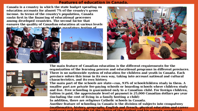 Features of education in Canada. Canada is a country in which the state budget spending on education accounts for almost 7% of the country's gross income. In terms of the country's population, Canada ranks first in the financing of educational processes among developed countries. The second factor that ensures the quality of Canadian education at various levels (school, college, university) is the mandatory testing of teachers upon admission to work. The main feature of Canadian education is the different requirements for the organization of the learning process and educational programs in different provinces. There is no nationwide system of education for children and youth in Canada. Each province solves this issue in its own way, taking into account national and cultural characteristics, and its own history.  The main part of the schools are state—run, 93% of schoolchildren study in them. A smaller part are private fee-paying schools or boarding schools where children study and live. Free schooling is guaranteed only to a Canadian child. For foreign children, tuition is paid, the approximate level of payment is 25,000 Canadian dollars per year (including the cost of living in a family hosting a child)  In addition, there are religious Catholic schools in Canada.  Another feature of schooling in Canada is the division of subjects into compulsory (mathematics, history, geography, English and French, physical education and career guidance) and desirable (at the choice of the student and his parents, guardians). 