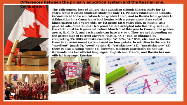 Differences between the primary education system and the Russian one. Comparison. The differences, first of all, are that Canadian schoolchildren study for 12 years, while Russian students study for only 11. Primary education in Canada is considered to be education from grades 1 to 8, and in Russia from grades 1-4.Education in a Canadian school begins with a preparatory class called kindergarten (at 5 years old), or 1st grade (at 6 years old). In Russia, as a general rule, children over 6.5 years old are accepted into the 1st grade (i.e. the child must be 6 years old before March 1 of this year.In Canada, the grades are: A, B, C, D, F, and each grade can have a + or -. They are set depending on the percentage of correct answers, that is, 