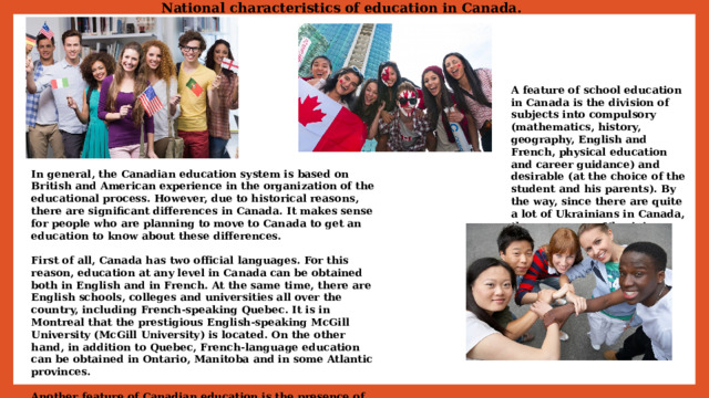 National characteristics of education in Canada. A feature of school education in Canada is the division of subjects into compulsory (mathematics, history, geography, English and French, physical education and career guidance) and desirable (at the choice of the student and his parents). By the way, since there are quite a lot of Ukrainians in Canada, there are many Ukrainian and bilingual English-Ukrainian schools here. In general, the Canadian education system is based on British and American experience in the organization of the educational process. However, due to historical reasons, there are significant differences in Canada. It makes sense for people who are planning to move to Canada to get an education to know about these differences.  First of all, Canada has two official languages. For this reason, education at any level in Canada can be obtained both in English and in French. At the same time, there are English schools, colleges and universities all over the country, including French-speaking Quebec. It is in Montreal that the prestigious English-speaking McGill University (McGill University) is located. On the other hand, in addition to Quebec, French-language education can be obtained in Ontario, Manitoba and in some Atlantic provinces.  Another feature of Canadian education is the presence of different systems in different provinces. Canada has 10 provinces and 3 territories administered 