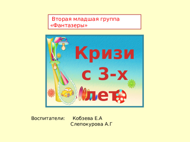  Вторая младшая группа «Фантазеры» Кризис 3-х лет Воспитатели: Кобзева Е.А  Слепокурова А.Г  