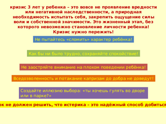 кризис 3 лет у ребенка – это вовсе не проявление вредности или негативной наследственности, а природная необходимость испытать себя, закрепить ощущение силы воли и собственной значимости. Это жизненный этап, без которого невозможно становление личности ребенка! Кризис нужно пережить! Не пытайтесь «сломить» характер ребёнка! Как бы ни было трудно, сохраняйте спокойствие! Не заостряйте внимание на плохом поведении ребёнка! Вседозволенность и потакание капризам до добра не доведут! Создайте иллюзию выбора: «ты хочешь гулять во дворе или в парке?» Ребёнок не должен решить, что истерика – это надёжный способ добиться своего! 