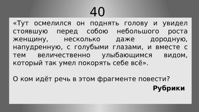 40 «Тут осмелился он поднять голову и увидел стоявшую перед собою небольшого роста женщину, несколько даже дородную, напудренную, с голубыми глазами, и вместе с тем величественно улыбающимся видом, который так умел покорять себе всё». О ком идёт речь в этом фрагменте повести? Рубрики 
