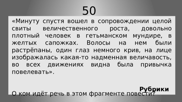 50 «Минуту спустя вошел в сопровождении целой свиты величественного роста, довольно плотный человек в гетьманском мундире, в желтых сапожках. Волосы на нем были растрёпаны, один глаз немного крив, на лице изображалась какая-то надменная величавость, во всех движениях видна была привычка повелевать». О ком идёт речь в этом фрагменте повести? Рубрики 