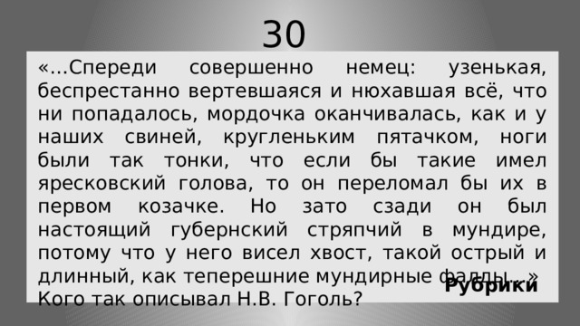 30 «…Спереди совершенно немец: узенькая, беспрестанно вертевшаяся и нюхавшая всё, что ни попадалось, мордочка оканчивалась, как и у наших свиней, кругленьким пятачком, ноги были так тонки, что если бы такие имел яресковский голова, то он переломал бы их в первом козачке. Но зато сзади он был настоящий губернский стряпчий в мундире, потому что у него висел хвост, такой острый и длинный, как теперешние мундирные фалды…» Кого так описывал Н.В. Гоголь? Рубрики 