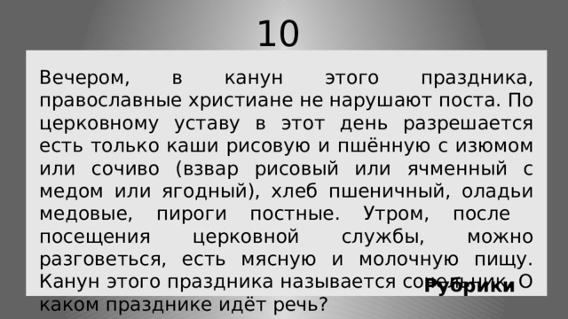 10 Вечером, в канун этого праздника, православные христиане не нарушают поста. По церковному уставу в этот день разрешается есть только каши рисовую и пшённую с изюмом или сочиво (взвар рисовый или ячменный с медом или ягодный), хлеб пшеничный, оладьи медовые, пироги постные. Утром, после посещения церковной службы, можно разговеться, есть мясную и молочную пищу. Канун этого праздника называется сочельник. О каком празднике идёт речь? Рубрики 