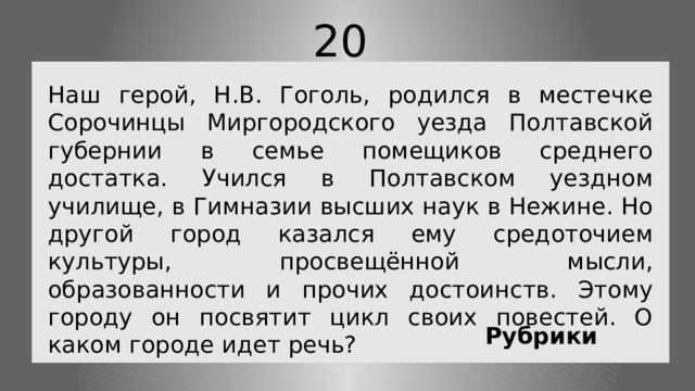 20 Наш герой, Н.В. Гоголь, родился в местечке Сорочинцы Миргородского уезда Полтавской губернии в семье помещиков среднего достатка. Учился в Полтавском уездном училище, в Гимназии высших наук в Нежине. Но другой город казался ему средоточием культуры, просвещённой мысли, образованности и прочих достоинств. Этому городу он посвятит цикл своих повестей. О каком городе идет речь?  Рубрики 