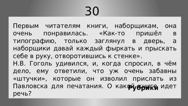 30 Первым читателям книги, наборщикам, она очень понравилась. «Как-то пришёл в типографию, только заглянул в дверь, а наборщики давай каждый фыркать и прыскать себе в руку, отворотившись к стенке». Н.В. Гоголь удивился, и, когда спросил, в чём дело, ему ответили, что уж очень забавны «штучки», которые он изволил прислать из Павловска для печатания. О какой книге идет речь? Рубрики 