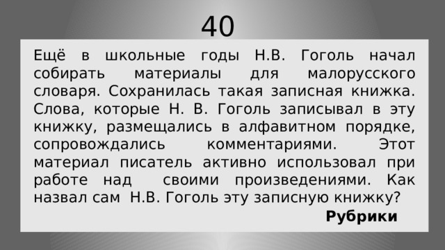 40 Ещё в школьные годы Н.В. Гоголь начал собирать материалы для малорусского словаря. Сохранилась такая записная книжка. Слова, которые Н. В. Гоголь записывал в эту книжку, размещались в алфавитном порядке, сопровождались комментариями. Этот материал писатель активно использовал при работе над своими произведениями. Как назвал сам Н.В. Гоголь эту записную книжку? Рубрики 