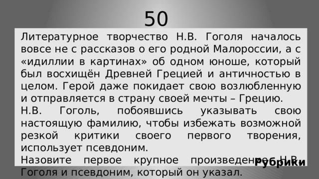 50 Литературное творчество Н.В. Гоголя началось вовсе не с рассказов о его родной Малороссии, а с «идиллии в картинах» об одном юноше, который был восхищён Древней Грецией и античностью в целом. Герой даже покидает свою возлюбленную и отправляется в страну своей мечты – Грецию. Н.В. Гоголь, побоявшись указывать свою настоящую фамилию, чтобы избежать возможной резкой критики своего первого творения, использует псевдоним. Назовите первое крупное произведение Н.В. Гоголя и псевдоним, который он указал. Рубрики 