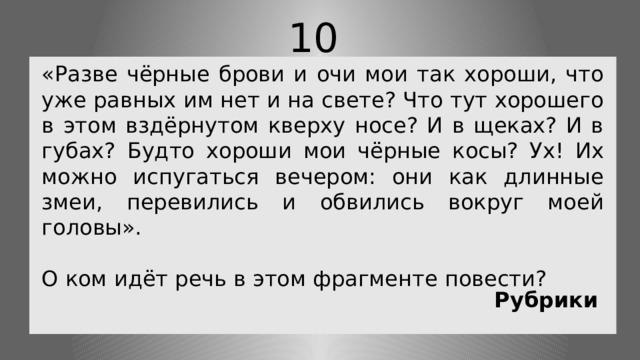 10 «Разве чёрные брови и очи мои так хороши, что уже равных им нет и на свете? Что тут хорошего в этом вздёрнутом кверху носе? И в щеках? И в губах? Будто хороши мои чёрные косы? Ух! Их можно испугаться вечером: они как длинные змеи, перевились и обвились вокруг моей головы». О ком идёт речь в этом фрагменте повести? Рубрики 