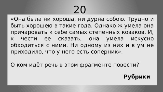 20 «Она была ни хороша, ни дурна собою. Трудно и быть хорошею в такие года. Однако ж умела она причаровать к себе самых степенных козаков. И, к чести ее сказать, она умела искусно обходиться с ними. Ни одному из них и в ум не приходило, что у него есть соперник». О ком идёт речь в этом фрагменте повести? Рубрики 