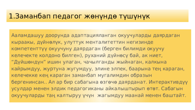 1. Заманбап педагог жөнүндө түшүнүк Ааламдашуу доорунда адаптацияланган окуучуларды даярдаган кыраакы, дүйнөлүк, улуттук менталитеттин негизинде компетенттүү окуучуну даярдаган (берген билимди окуучу келечекте колдоно билген), руханий дүйнөсү бай, ак ниет, “Дүйшөндүн” ишин улаган, чачылганды жыйнаган, калкына кайрымдуу, журтуна жугумдуу, элине элпек, баарына тең караган, келечекке кең караган заманбап мугалимдин образын бергенинсан.. Ал ар бир сабагына өзгөчө даярданат. Интерактивдүү усулдар менен элдик педагогиканы айкалыштырып өтөт. Сабагын окуучуларды таң калтыруу үчүн жагымдуу маанай менен баштайт. 