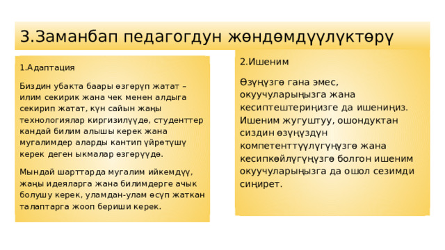 3.Заманбап педагогдун жөндөмдүүлүктөрү 2. Ишеним Өзүңүзгө гана эмес, окуучуларыңызга жана кесиптештериңизге да ишениңиз. Ишеним жугуштуу, ошондуктан сиздин өзүңүздүн компетенттүүлүгүңүзгө жана кесипкөйлүгүңүзгө болгон ишеним окуучуларыңызга да ошол сезимди сиңирет. 1.Адаптация Биздин убакта баары өзгөрүп жатат – илим секирик жана чек менен алдыга секирип жатат, күн сайын жаңы технологиялар киргизилүүдө, студенттер кандай билим алышы керек жана мугалимдер аларды кантип үйрөтүшү керек деген ыкмалар өзгөрүүдө. Мындай шарттарда мугалим ийкемдүү, жаңы идеяларга жана билимдерге ачык болушу керек, уламдан-улам өсүп жаткан талаптарга жооп бериши керек. 