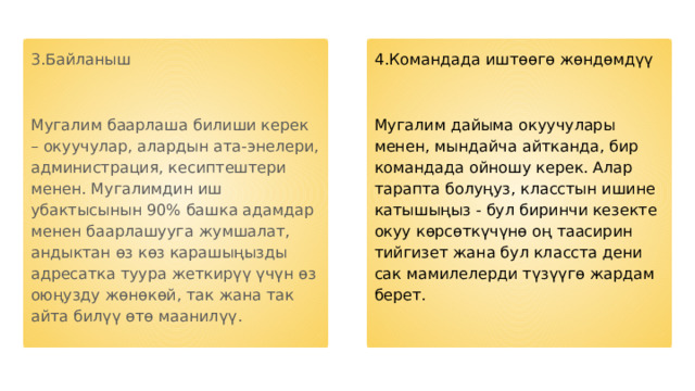 3.Байланыш 4.Командада иштөөгө жөндөмдүү Мугалим баарлаша билиши керек – окуучулар, алардын ата-энелери, администрация, кесиптештери менен. Мугалимдин иш убактысынын 90% башка адамдар менен баарлашууга жумшалат, андыктан өз көз карашыңызды адресатка туура жеткирүү үчүн өз оюңузду жөнөкөй, так жана так айта билүү өтө маанилүү. Мугалим дайыма окуучулары менен, мындайча айтканда, бир командада ойношу керек. Алар тарапта болуңуз, класстын ишине катышыңыз - бул биринчи кезекте окуу көрсөткүчүнө оң таасирин тийгизет жана бул класста дени сак мамилелерди түзүүгө жардам берет. 