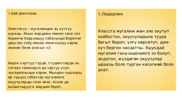 5. Бай фантазия 6. Лидерлик Элестетүү – мугалимдин эң күчтүү куралы. Анын жардамы менен гана сиз биринчи баарлашуу сабагында Beginner деңгээл тобу менен эмне кылуу керек экенин биле аласыз =)) Класста мугалим жөн эле окутуп койбостон, окуучуларына туура багыт берип, үлгү көрсөтүп, дем-күч берген насаатчы. Ушундай мугалим гана ишенимге ээ болуп, ондогон, жүздөгөн окуучулар ыраазы боло турган кесипкөй боло алат. Бирок олуттуу түрдө, студенттерди эң ​​татаал темаларга да тартуу үчүн чыгармачылык керек. Мындан тышкары, ар түрдүү сабактар ​​мугалимге окуучуларды гана эмес, өзүнө да кызыктырууга жардам берет. 