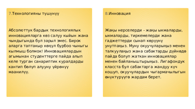 7. Технологияны түшүнүү 8. Инновация Абсолюттук бардык технологиялык инновацияларга көз салуу кыйын жана чындыгында бул зарыл эмес. Бирок аларга таптакыр көңүл бурбоо чыныгы кылмыш болмок! Инновациялардын агымынан студенттерге пайда алып келе турган санариптик куралдарды кантип бөлүп алууну үйрөнүү маанилүү. Жаңы нерселерди - жаңы ыкмаларды, ыкмаларды, тиркемелерди жана гаджеттерди сынап көрүүнү унутпаңыз. Муну окуучуларыңыз менен талкуулаңыз жана сабактарды дүйнөдө пайда болуп жаткан инновациялар менен байланыштырыңыз. Лигафондук класста бул сабактарга жандуу күч кошуп, окуучулардын чыгармачылыгын өнүктүрүүгө жардам берет. 