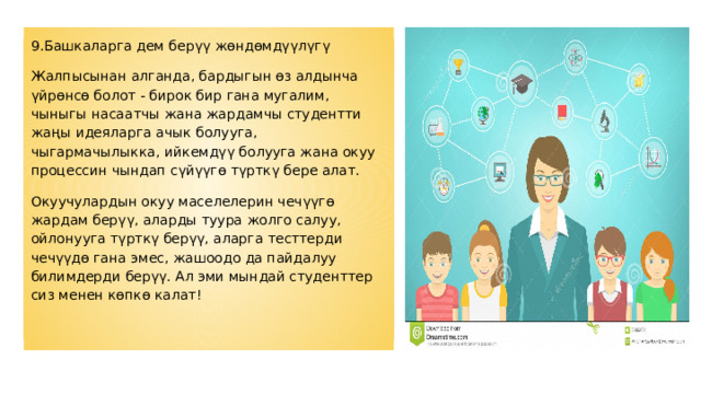 9. Башкаларга дем берүү жөндөмдүүлүгү Жалпысынан алганда, бардыгын өз алдынча үйрөнсө болот - бирок бир гана мугалим, чыныгы насаатчы жана жардамчы студентти жаңы идеяларга ачык болууга, чыгармачылыкка, ийкемдүү болууга жана окуу процессин чындап сүйүүгө түрткү бере алат. Окуучулардын окуу маселелерин чечүүгө жардам берүү, аларды туура жолго салуу, ойлонууга түрткү берүү, аларга тесттерди чечүүдө гана эмес, жашоодо да пайдалуу билимдерди берүү. Ал эми мындай студенттер сиз менен көпкө калат! 