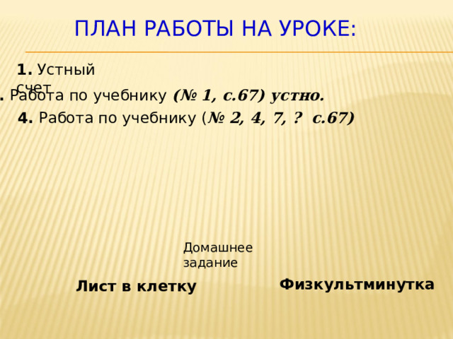 План работы на уроке: 1. Устный счет 3. Работа по учебнику (№ 1, с.67) устно. 4. Работа по учебнику ( № 2, 4, 7, ? с.67) Домашнее задание Физкультминутка Лист в клетку 