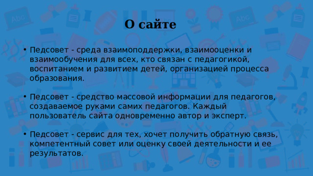 О сайте  Педсовет - среда взаимоподдержки, взаимооценки и взаимообучения для всех, кто связан с педагогикой, воспитанием и развитием детей, организацией процесса образования. Педсовет - средство массовой информации для педагогов, создаваемое руками самих педагогов. Каждый пользователь сайта одновременно автор и эксперт. Педсовет - сервис для тех, хочет получить обратную связь, компетентный совет или оценку своей деятельности и ее результатов. 