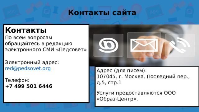 Контакты сайта Контакты По всем вопросам обращайтесь в редакцию электронного СМИ «Педсовет» Электронный адрес:  red@pedsovet.org Телефон:  +7 499 501 6446  Адрес (для писем):  107045, г. Москва, Последний пер., д.5, стр.1 Услуги предоставляются ООО «Образ-Центр». 